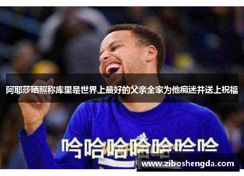 阿耶莎晒照称库里是世界上最好的父亲全家为他痴迷并送上祝福