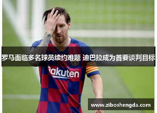 罗马面临多名球员续约难题 迪巴拉成为首要谈判目标